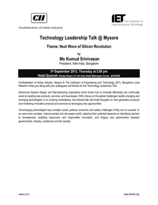 www.cii.in www.theiet.org
Technology Leadership Talk @ Mysore
Theme: Next Wave of Silicon Revolution
by
Ms Kumud Srinivasan
President, Intel India, Bangalore
5th September 2013, Thursday at 5.00 pm
Hotel Quorum, Vinoba Road ( 0.7 km from Hotel Metropole Circle) , MYSORE
Confederation of Indian Industry, Mysore & The institution of Engineering and Technology (IET), Bangalore Local
Network invites you along with your colleagues and friends for this Technology Leadership Talk.
Electronics System Design and Manufacturing originations which know how to innovate effectively can continually
excel at creating new products, services, and businesses. With a focus on the global challenges rapidly changing and
emerging technologies in an evolving marketplace, this themed talk will kindle thoughts on next generation products
and marketing innovative products and services by leveraging new opportunities
Yet emerging technologies face complex social, political, economic and safety challenges if they are to succeed. In
an ever-more complex, interconnected and risk-aware world, realizing their potential depends on identifying barriers
to development, enabling responsive and responsible innovation, and forging new partnerships between
governments, industry, academics and the society.
Confederation of Indian Industry
 