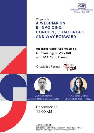 A WEBINAR ON
E-INVOICING
CONCEPT, CHALLENGES
AND WAY FORWARD
An Integrated Approach to
E-Invoicing, E-Way Bill
and GST Compliance
Knowledge Partner
CII presents
December 11
11:00 AM
Contact Us at :
Ronit Dutta | ronit.dutta@cii.in | M: 9867173477
Register at irisgst.com/e-invoicing-webinar
CA Pritam Mahure
CA Pritam Mahure and Associates
CA Vaishali Dedhia
GM, Product Head - IRISGST
 