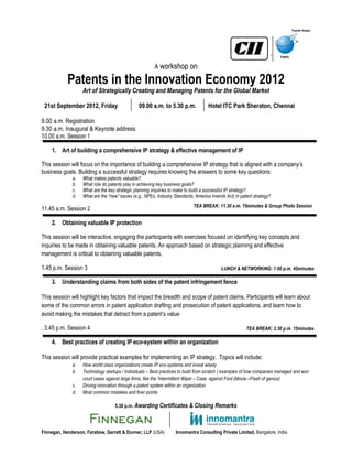 `
                                                        A workshop on

            Patents in the Innovation Economy 2012
                   Art of Strategically Creating and Managing Patents for the Global Market

 21st September 2012, Friday                    09.00 a.m. to 5.30 p.m.              Hotel ITC Park Sheraton, Chennai

9.00 a.m. Registration
9.30 a.m. Inaugural & Keynote address
10.00 a.m. Session 1

    1. Art of building a comprehensive IP strategy & effective management of IP

This session will focus on the importance of building a comprehensive IP strategy that is aligned with a company’s
business goals. Building a successful strategy requires knowing the answers to some key questions:
              a.   What makes patents valuable?.
              b.   What role do patents play in achieving key business goals?
              c.   What are the key strategic planning inquiries to make to build a successful IP strategy?
              d.   What are the “new” issues (e.g., NPEs, Industry Standards, America Invents Act) in patent strategy?
                                                                             TEA BREAK: 11.30 a.m. 15minutes & Group Photo Session
11.45 a.m. Session 2

    2. Obtaining valuable IP protection

This session will be interactive, engaging the participants with exercises focused on identifying key concepts and
inquiries to be made in obtaining valuable patents. An approach based on strategic planning and effective
management is critical to obtaining valuable patents.

1.45 p.m. Session 3                                                                         LUNCH & NETWORKING: 1.00 p.m. 45minutes

    3. Understanding claims from both sides of the patent infringement fence

This session will highlight key factors that impact the breadth and scope of patent claims. Participants will learn about
some of the common errors in patent application drafting and prosecution of patent applications, and learn how to
avoid making the mistakes that detract from a patent’s value

. 3.45 p.m. Session 4                                                                                    TEA BREAK: 3.30 p.m. 15minutes

    4. Best practices of creating IP eco-system within an organization

This session will provide practical examples for implementing an IP strategy. Topics will include:
              a.   How world class organizations create IP eco-systems and invest wisely
              b.   Technology startups / Individuals – Best practices to build from scratch ( examples of how companies managed and won
                   court cases against large firms, like the ‘Intermittent Wiper – Case against Ford (Movie –Flash of genius)
              c.   Driving innovation through a patent system within an organization
              d.   Most common mistakes and finer points

                                    5.30 p.m. Awarding Certificates & Closing Remarks




Finnegan, Henderson, Farabow, Garrett & Dunner, LLP (USA)           Innomantra Consulting Private Limited, Bangalore, India
 