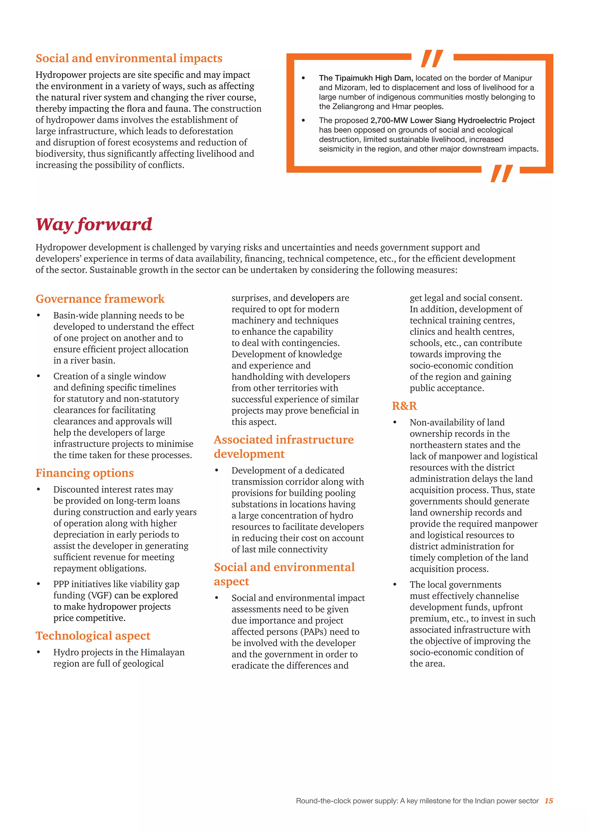 Round-the-clock power supply: A key milestone for the Indian power sector 15
Social and environmental impacts
Hydropower projects are site specific and may impact
the environment in a variety of ways, such as affecting
the natural river system and changing the river course,
thereby impacting the flora and fauna. The construction
of hydropower dams involves the establishment of
large infrastructure, which leads to deforestation
and disruption of forest ecosystems and reduction of
biodiversity, thus significantly affecting livelihood and
increasing the possibility of conflicts.
Way forward
Hydropower development is challenged by varying risks and uncertainties and needs government support and
developers’ experience in terms of data availability, financing, technical competence, etc., for the efficient development
of the sector. Sustainable growth in the sector can be undertaken by considering the following measures:
•	 The Tipaimukh High Dam, located on the border of Manipur
and Mizoram, led to displacement and loss of livelihood for a
large number of indigenous communities mostly belonging to
the Zeliangrong and Hmar peoples.
•	 The proposed 2,700-MW Lower Siang Hydroelectric Project
has been opposed on grounds of social and ecological
destruction, limited sustainable livelihood, increased
seismicity in the region, and other major downstream impacts.
Governance framework
•	 Basin-wide planning needs to be
developed to understand the effect
of one project on another and to
ensure efficient project allocation
in a river basin.
•	 Creation of a single window
and defining specific timelines
for statutory and non-statutory
clearances for facilitating
clearances and approvals will
help the developers of large
infrastructure projects to minimise
the time taken for these processes.
Financing options
•	 Discounted interest rates may
be provided on long-term loans
during construction and early years
of operation along with higher
depreciation in early periods to
assist the developer in generating
sufficient revenue for meeting
repayment obligations.
•	 PPP initiatives like viability gap
funding (VGF) can be explored
to make hydropower projects
price competitive.
Technological aspect
•	 Hydro projects in the Himalayan
region are full of geological
surprises, and developers are
required to opt for modern
machinery and techniques
to enhance the capability
to deal with contingencies.
Development of knowledge
and experience and
handholding with developers
from other territories with
successful experience of similar
projects may prove beneficial in
this aspect.
Associated infrastructure
development
•	 Development of a dedicated
transmission corridor along with
provisions for building pooling
substations in locations having
a large concentration of hydro
resources to facilitate developers
in reducing their cost on account
of last mile connectivity
Social and environmental
aspect
•	 Social and environmental impact
assessments need to be given
due importance and project
affected persons (PAPs) need to
be involved with the developer
and the government in order to
eradicate the differences and
get legal and social consent.
In addition, development of
technical training centres,
clinics and health centres,
schools, etc., can contribute
towards improving the
socio-economic condition
of the region and gaining
public acceptance.
R&R
•	 Non-availability of land
ownership records in the
northeastern states and the
lack of manpower and logistical
resources with the district
administration delays the land
acquisition process. Thus, state
governments should generate
land ownership records and
provide the required manpower
and logistical resources to
district administration for
timely completion of the land
acquisition process.
•	 The local governments
must effectively channelise
development funds, upfront
premium, etc., to invest in such
associated infrastructure with
the objective of improving the
socio-economic condition of
the area.
 