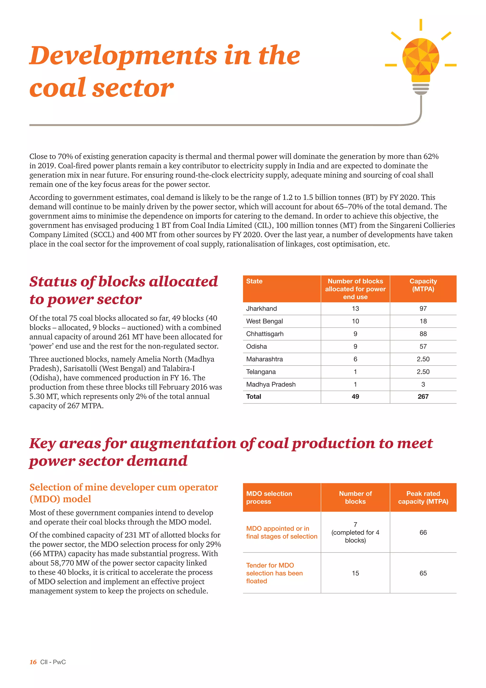 16 CII - PwC
Developments in the
coal sector
Close to 70% of existing generation capacity is thermal and thermal power will dominate the generation by more than 62%
in 2019. Coal-fired power plants remain a key contributor to electricity supply in India and are expected to dominate the
generation mix in near future. For ensuring round-the-clock electricity supply, adequate mining and sourcing of coal shall
remain one of the key focus areas for the power sector.
According to government estimates, coal demand is likely to be the range of 1.2 to 1.5 billion tonnes (BT) by FY 2020. This
demand will continue to be mainly driven by the power sector, which will account for about 65–70% of the total demand. The
government aims to minimise the dependence on imports for catering to the demand. In order to achieve this objective, the
government has envisaged producing 1 BT from Coal India Limited (CIL), 100 million tonnes (MT) from the Singareni Collieries
Company Limited (SCCL) and 400 MT from other sources by FY 2020. Over the last year, a number of developments have taken
place in the coal sector for the improvement of coal supply, rationalisation of linkages, cost optimisation, etc.
Status of blocks allocated
to power sector
Of the total 75 coal blocks allocated so far, 49 blocks (40
blocks – allocated, 9 blocks – auctioned) with a combined
annual capacity of around 261 MT have been allocated for
‘power’ end use and the rest for the non-regulated sector.
Three auctioned blocks, namely Amelia North (Madhya
Pradesh), Sarisatolli (West Bengal) and Talabira-I
(Odisha), have commenced production in FY 16. The
production from these three blocks till February 2016 was
5.30 MT, which represents only 2% of the total annual
capacity of 267 MTPA.
State Number of blocks
allocated for power
end use
Capacity
(MTPA)
Jharkhand 13 97
West Bengal 10 18
Chhattisgarh 9 88
Odisha 9 57
Maharashtra 6 2.50
Telangana 1 2.50
Madhya Pradesh 1 3
Total 49 267
MDO selection
process
Number of
blocks
Peak rated
capacity (MTPA)
MDO appointed or in
final stages of selection
7
(completed for 4
blocks)
66
Tender for MDO
selection has been
floated
15 65
Key areas for augmentation of coal production to meet
power sector demand
Selection of mine developer cum operator
(MDO) model
Most of these government companies intend to develop
and operate their coal blocks through the MDO model.
Of the combined capacity of 231 MT of allotted blocks for
the power sector, the MDO selection process for only 29%
(66 MTPA) capacity has made substantial progress. With
about 58,770 MW of the power sector capacity linked
to these 40 blocks, it is critical to accelerate the process
of MDO selection and implement an effective project
management system to keep the projects on schedule.
 