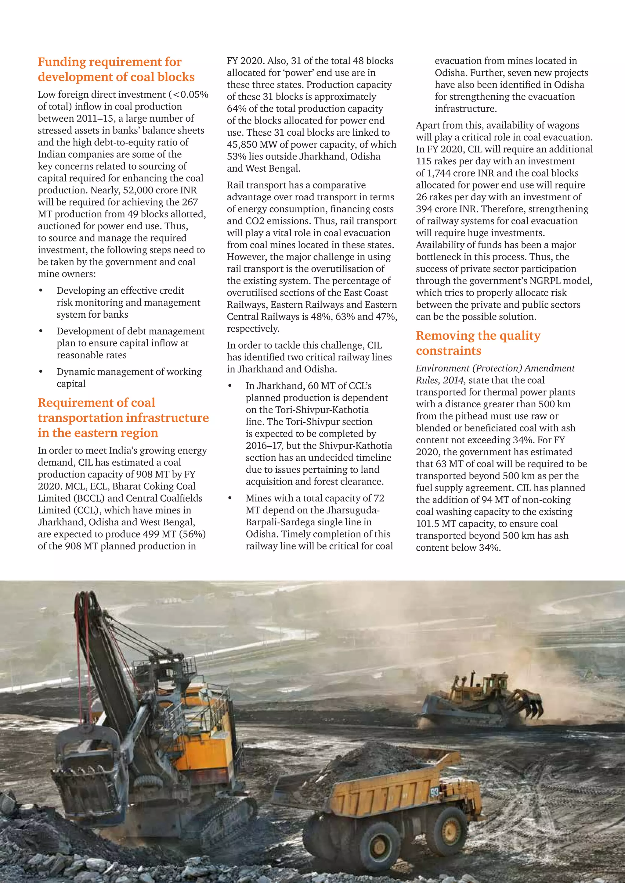 Round-the-clock power supply: A key milestone for the Indian power sector 17
Funding requirement for
development of coal blocks
Low foreign direct investment (<0.05%
of total) inflow in coal production
between 2011–15, a large number of
stressed assets in banks’ balance sheets
and the high debt-to-equity ratio of
Indian companies are some of the
key concerns related to sourcing of
capital required for enhancing the coal
production. Nearly, 52,000 crore INR
will be required for achieving the 267
MT production from 49 blocks allotted,
auctioned for power end use. Thus,
to source and manage the required
investment, the following steps need to
be taken by the government and coal
mine owners:
•	 Developing an effective credit
risk monitoring and management
system for banks
•	 Development of debt management
plan to ensure capital inflow at
reasonable rates
•	 Dynamic management of working
capital
Requirement of coal
transportation infrastructure
in the eastern region
In order to meet India’s growing energy
demand, CIL has estimated a coal
production capacity of 908 MT by FY
2020. MCL, ECL, Bharat Coking Coal
Limited (BCCL) and Central Coalfields
Limited (CCL), which have mines in
Jharkhand, Odisha and West Bengal,
are expected to produce 499 MT (56%)
of the 908 MT planned production in
FY 2020. Also, 31 of the total 48 blocks
allocated for ‘power’ end use are in
these three states. Production capacity
of these 31 blocks is approximately
64% of the total production capacity
of the blocks allocated for power end
use. These 31 coal blocks are linked to
45,850 MW of power capacity, of which
53% lies outside Jharkhand, Odisha
and West Bengal.
Rail transport has a comparative
advantage over road transport in terms
of energy consumption, financing costs
and CO2 emissions. Thus, rail transport
will play a vital role in coal evacuation
from coal mines located in these states.
However, the major challenge in using
rail transport is the overutilisation of
the existing system. The percentage of
overutilised sections of the East Coast
Railways, Eastern Railways and Eastern
Central Railways is 48%, 63% and 47%,
respectively.
In order to tackle this challenge, CIL
has identified two critical railway lines
in Jharkhand and Odisha.
•	 In Jharkhand, 60 MT of CCL’s
planned production is dependent
on the Tori-Shivpur-Kathotia
line. The Tori-Shivpur section
is expected to be completed by
2016–17, but the Shivpur-Kathotia
section has an undecided timeline
due to issues pertaining to land
acquisition and forest clearance.
•	 Mines with a total capacity of 72
MT depend on the Jharsuguda-
Barpali-Sardega single line in
Odisha. Timely completion of this
railway line will be critical for coal
evacuation from mines located in
Odisha. Further, seven new projects
have also been identified in Odisha
for strengthening the evacuation
infrastructure.
Apart from this, availability of wagons
will play a critical role in coal evacuation.
In FY 2020, CIL will require an additional
115 rakes per day with an investment
of 1,744 crore INR and the coal blocks
allocated for power end use will require
26 rakes per day with an investment of
394 crore INR. Therefore, strengthening
of railway systems for coal evacuation
will require huge investments.
Availability of funds has been a major
bottleneck in this process. Thus, the
success of private sector participation
through the government’s NGRPL model,
which tries to properly allocate risk
between the private and public sectors
can be the possible solution.
Removing the quality
constraints
Environment (Protection) Amendment
Rules, 2014, state that the coal
transported for thermal power plants
with a distance greater than 500 km
from the pithead must use raw or
blended or beneficiated coal with ash
content not exceeding 34%. For FY
2020, the government has estimated
that 63 MT of coal will be required to be
transported beyond 500 km as per the
fuel supply agreement. CIL has planned
the addition of 94 MT of non-coking
coal washing capacity to the existing
101.5 MT capacity, to ensure coal
transported beyond 500 km has ash
content below 34%.
 