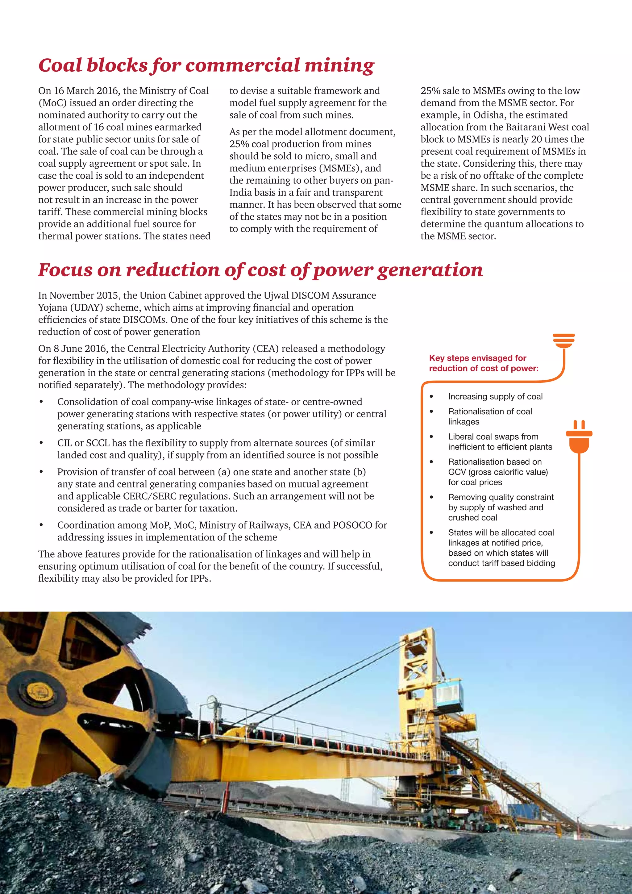 18 CII - PwC
Coal blocks for commercial mining
On 16 March 2016, the Ministry of Coal
(MoC) issued an order directing the
nominated authority to carry out the
allotment of 16 coal mines earmarked
for state public sector units for sale of
coal. The sale of coal can be through a
coal supply agreement or spot sale. In
case the coal is sold to an independent
power producer, such sale should
not result in an increase in the power
tariff. These commercial mining blocks
provide an additional fuel source for
thermal power stations. The states need
to devise a suitable framework and
model fuel supply agreement for the
sale of coal from such mines.
As per the model allotment document,
25% coal production from mines
should be sold to micro, small and
medium enterprises (MSMEs), and
the remaining to other buyers on pan-
India basis in a fair and transparent
manner. It has been observed that some
of the states may not be in a position
to comply with the requirement of
25% sale to MSMEs owing to the low
demand from the MSME sector. For
example, in Odisha, the estimated
allocation from the Baitarani West coal
block to MSMEs is nearly 20 times the
present coal requirement of MSMEs in
the state. Considering this, there may
be a risk of no offtake of the complete
MSME share. In such scenarios, the
central government should provide
flexibility to state governments to
determine the quantum allocations to
the MSME sector.
Focus on reduction of cost of power generation
In November 2015, the Union Cabinet approved the Ujwal DISCOM Assurance
Yojana (UDAY) scheme, which aims at improving financial and operation
efficiencies of state DISCOMs. One of the four key initiatives of this scheme is the
reduction of cost of power generation
On 8 June 2016, the Central Electricity Authority (CEA) released a methodology
for flexibility in the utilisation of domestic coal for reducing the cost of power
generation in the state or central generating stations (methodology for IPPs will be
notified separately). The methodology provides:
•	 Consolidation of coal company-wise linkages of state- or centre-owned
power generating stations with respective states (or power utility) or central
generating stations, as applicable
•	 CIL or SCCL has the flexibility to supply from alternate sources (of similar
landed cost and quality), if supply from an identified source is not possible
•	 Provision of transfer of coal between (a) one state and another state (b)
any state and central generating companies based on mutual agreement
and applicable CERC/SERC regulations. Such an arrangement will not be
considered as trade or barter for taxation.
•	 Coordination among MoP, MoC, Ministry of Railways, CEA and POSOCO for
addressing issues in implementation of the scheme
The above features provide for the rationalisation of linkages and will help in
ensuring optimum utilisation of coal for the benefit of the country. If successful,
flexibility may also be provided for IPPs.
•	 Increasing supply of coal
•	 Rationalisation of coal
linkages
•	 Liberal coal swaps from
inefficient to efficient plants
•	 Rationalisation based on
GCV (gross calorific value)
for coal prices
•	 Removing quality constraint
by supply of washed and
crushed coal
•	 States will be allocated coal
linkages at notified price,
based on which states will
conduct tariff based bidding
Key steps envisaged for
reduction of cost of power:
 