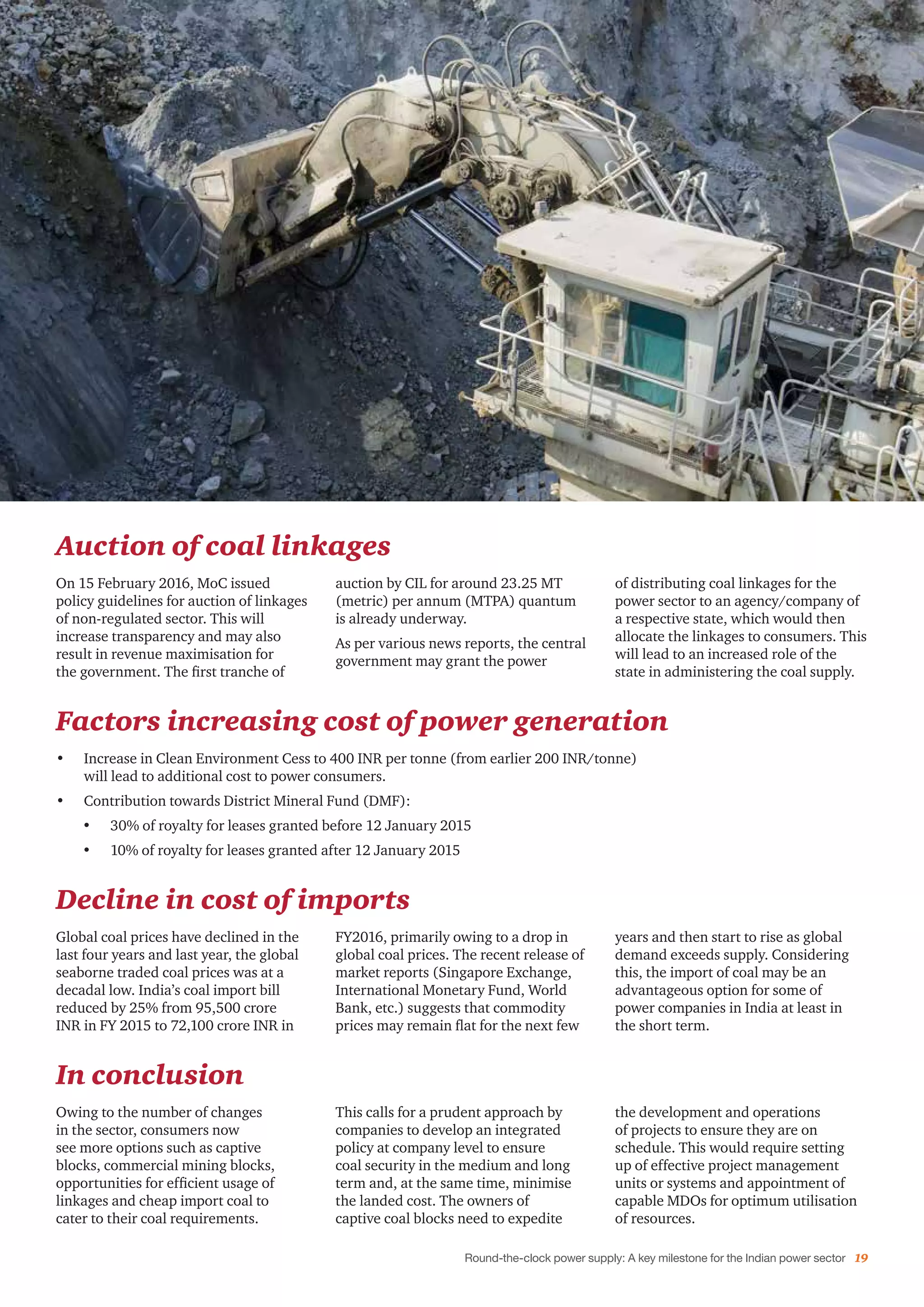 Round-the-clock power supply: A key milestone for the Indian power sector 19
Auction of coal linkages
On 15 February 2016, MoC issued
policy guidelines for auction of linkages
of non-regulated sector. This will
increase transparency and may also
result in revenue maximisation for
the government. The first tranche of
auction by CIL for around 23.25 MT
(metric) per annum (MTPA) quantum
is already underway.
As per various news reports, the central
government may grant the power
of distributing coal linkages for the
power sector to an agency/company of
a respective state, which would then
allocate the linkages to consumers. This
will lead to an increased role of the
state in administering the coal supply.
Factors increasing cost of power generation
•	 Increase in Clean Environment Cess to 400 INR per tonne (from earlier 200 INR/tonne)
will lead to additional cost to power consumers.
•	 Contribution towards District Mineral Fund (DMF):
•	 30% of royalty for leases granted before 12 January 2015
•	 10% of royalty for leases granted after 12 January 2015
Decline in cost of imports
Global coal prices have declined in the
last four years and last year, the global
seaborne traded coal prices was at a
decadal low. India’s coal import bill
reduced by 25% from 95,500 crore
INR in FY 2015 to 72,100 crore INR in
FY2016, primarily owing to a drop in
global coal prices. The recent release of
market reports (Singapore Exchange,
International Monetary Fund, World
Bank, etc.) suggests that commodity
prices may remain flat for the next few
years and then start to rise as global
demand exceeds supply. Considering
this, the import of coal may be an
advantageous option for some of
power companies in India at least in
the short term.
In conclusion
Owing to the number of changes
in the sector, consumers now
see more options such as captive
blocks, commercial mining blocks,
opportunities for efficient usage of
linkages and cheap import coal to
cater to their coal requirements.
This calls for a prudent approach by
companies to develop an integrated
policy at company level to ensure
coal security in the medium and long
term and, at the same time, minimise
the landed cost. The owners of
captive coal blocks need to expedite
the development and operations
of projects to ensure they are on
schedule. This would require setting
up of effective project management
units or systems and appointment of
capable MDOs for optimum utilisation
of resources.
 
