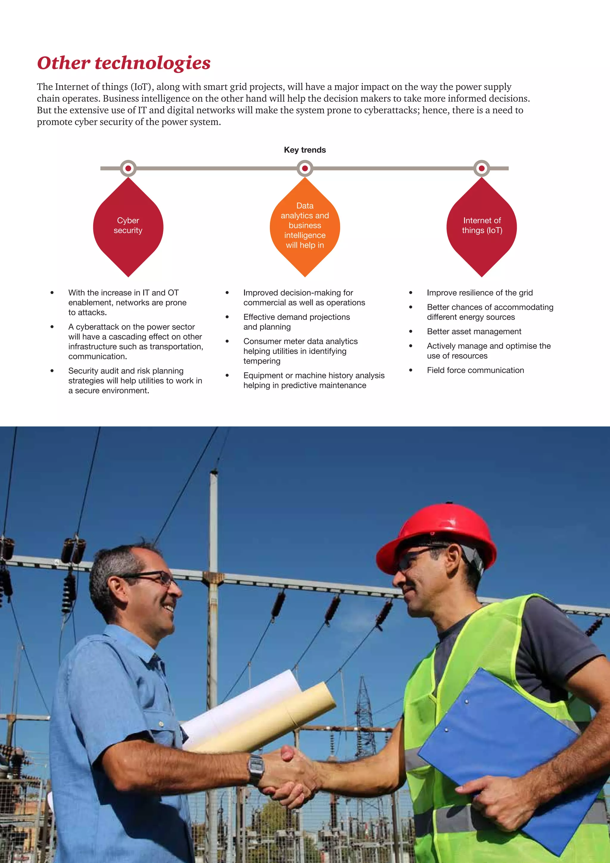 Round-the-clock power supply: A key milestone for the Indian power sector 21
Other technologies
The Internet of things (IoT), along with smart grid projects, will have a major impact on the way the power supply
chain operates. Business intelligence on the other hand will help the decision makers to take more informed decisions.
But the extensive use of IT and digital networks will make the system prone to cyberattacks; hence, there is a need to
promote cyber security of the power system.
Key trends
Cyber
security
Data
analytics and
business
intelligence
will help in
Internet of
things (IoT)
•	 With the increase in IT and OT
enablement, networks are prone
to attacks.
•	 A cyberattack on the power sector
will have a cascading effect on other
infrastructure such as transportation,
communication.
•	 Security audit and risk planning
strategies will help utilities to work in
a secure environment.
•	 Improved decision-making for
commercial as well as operations
•	 Effective demand projections
and planning
•	 Consumer meter data analytics
helping utilities in identifying
tempering
•	 Equipment or machine history analysis
helping in predictive maintenance
•	 Improve resilience of the grid
•	 Better chances of accommodating
different energy sources
•	 Better asset management
•	 Actively manage and optimise the
use of resources
•	 Field force communication
 