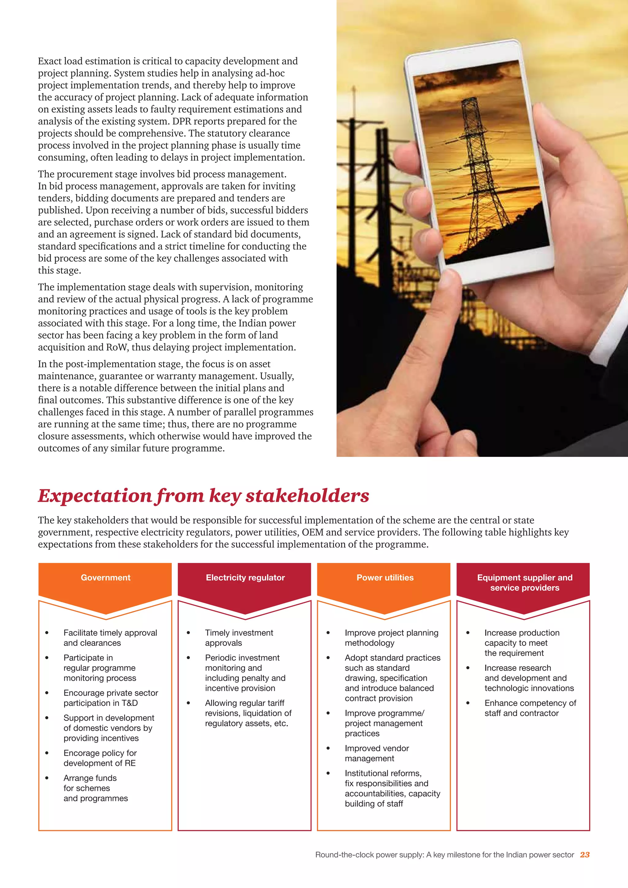 Round-the-clock power supply: A key milestone for the Indian power sector 23
Expectation from key stakeholders
The key stakeholders that would be responsible for successful implementation of the scheme are the central or state
government, respective electricity regulators, power utilities, OEM and service providers. The following table highlights key
expectations from these stakeholders for the successful implementation of the programme.
Exact load estimation is critical to capacity development and
project planning. System studies help in analysing ad-hoc
project implementation trends, and thereby help to improve
the accuracy of project planning. Lack of adequate information
on existing assets leads to faulty requirement estimations and
analysis of the existing system. DPR reports prepared for the
projects should be comprehensive. The statutory clearance
process involved in the project planning phase is usually time
consuming, often leading to delays in project implementation.
The procurement stage involves bid process management.
In bid process management, approvals are taken for inviting
tenders, bidding documents are prepared and tenders are
published. Upon receiving a number of bids, successful bidders
are selected, purchase orders or work orders are issued to them
and an agreement is signed. Lack of standard bid documents,
standard specifications and a strict timeline for conducting the
bid process are some of the key challenges associated with
this stage.
The implementation stage deals with supervision, monitoring
and review of the actual physical progress. A lack of programme
monitoring practices and usage of tools is the key problem
associated with this stage. For a long time, the Indian power
sector has been facing a key problem in the form of land
acquisition and RoW, thus delaying project implementation.
In the post-implementation stage, the focus is on asset
maintenance, guarantee or warranty management. Usually,
there is a notable difference between the initial plans and
final outcomes. This substantive difference is one of the key
challenges faced in this stage. A number of parallel programmes
are running at the same time; thus, there are no programme
closure assessments, which otherwise would have improved the
outcomes of any similar future programme.
Government Electricity regulator Power utilities Equipment supplier and
service providers
•	 Facilitate timely approval
and clearances
•	 Participate in
regular programme
monitoring process
•	 Encourage private sector
participation in T&D
•	 Support in development
of domestic vendors by
providing incentives
•	 Encorage policy for
development of RE
•	 Arrange funds
for schemes
and programmes
•	 Timely investment
approvals
•	 Periodic investment
monitoring and
including penalty and
incentive provision
•	 Allowing regular tariff
revisions, liquidation of
regulatory assets, etc.
•	 Increase production
capacity to meet
the requirement
•	 Increase research
and development and
technologic innovations
•	 Enhance competency of
staff and contractor
•	 Improve project planning
methodology
•	 Adopt standard practices
such as standard
drawing, specification
and introduce balanced
contract provision
•	 Improve programme/
project management
practices
•	 Improved vendor
management
•	 Institutional reforms,
fix responsibilities and
accountabilities, capacity
building of staff
 