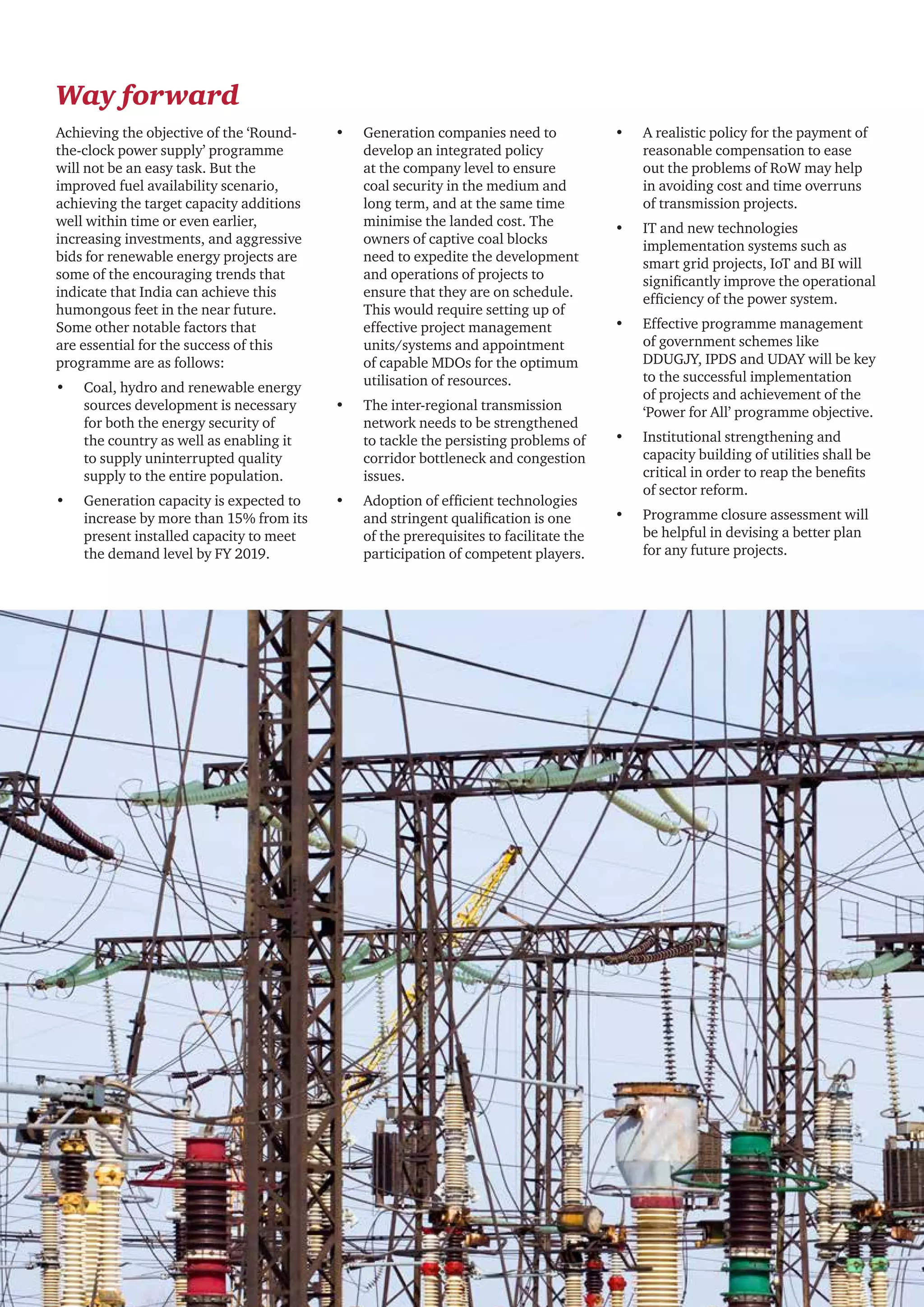 24 CII - PwC
Way forward
•	 Generation companies need to
develop an integrated policy
at the company level to ensure
coal security in the medium and
long term, and at the same time
minimise the landed cost. The
owners of captive coal blocks
need to expedite the development
and operations of projects to
ensure that they are on schedule.
This would require setting up of
effective project management
units/systems and appointment
of capable MDOs for the optimum
utilisation of resources.
•	 The inter-regional transmission
network needs to be strengthened
to tackle the persisting problems of
corridor bottleneck and congestion
issues.
•	 Adoption of efficient technologies
and stringent qualification is one
of the prerequisites to facilitate the
participation of competent players.
•	 A realistic policy for the payment of
reasonable compensation to ease
out the problems of RoW may help
in avoiding cost and time overruns
of transmission projects.
•	 IT and new technologies
implementation systems such as
smart grid projects, IoT and BI will
significantly improve the operational
efficiency of the power system.
•	 Effective programme management
of government schemes like
DDUGJY, IPDS and UDAY will be key
to the successful implementation
of projects and achievement of the
‘Power for All’ programme objective.
•	 Institutional strengthening and
capacity building of utilities shall be
critical in order to reap the benefits
of sector reform.
•	 Programme closure assessment will
be helpful in devising a better plan
for any future projects.
Achieving the objective of the ‘Round-
the-clock power supply’ programme
will not be an easy task. But the
improved fuel availability scenario,
achieving the target capacity additions
well within time or even earlier,
increasing investments, and aggressive
bids for renewable energy projects are
some of the encouraging trends that
indicate that India can achieve this
humongous feet in the near future.
Some other notable factors that
are essential for the success of this
programme are as follows:
•	 Coal, hydro and renewable energy
sources development is necessary
for both the energy security of
the country as well as enabling it
to supply uninterrupted quality
supply to the entire population.
•	 Generation capacity is expected to
increase by more than 15% from its
present installed capacity to meet
the demand level by FY 2019.
 