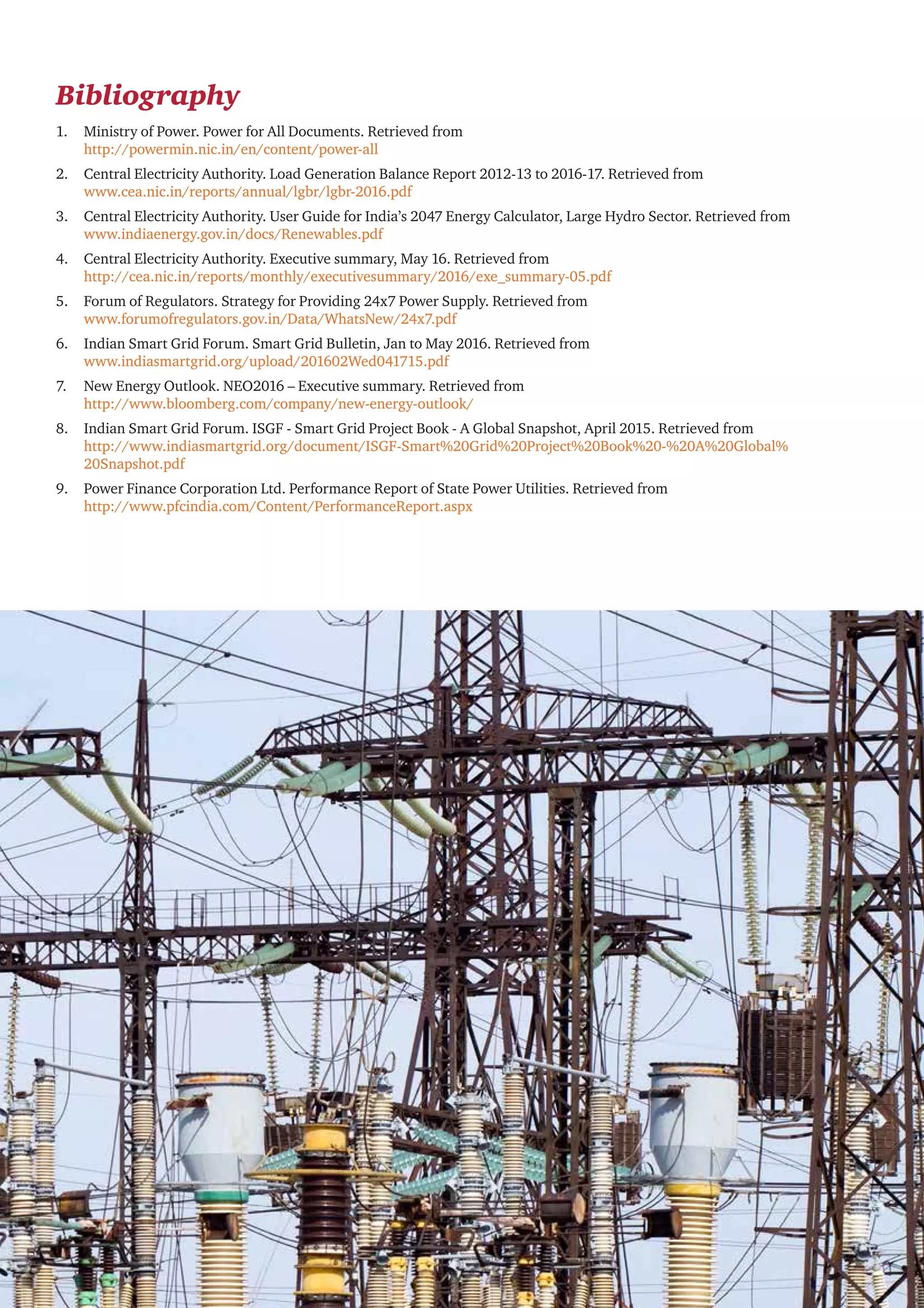 Round-the-clock power supply: A key milestone for the Indian power sector 25
Bibliography
1.	 Ministry of Power. Power for All Documents. Retrieved from
http://powermin.nic.in/en/content/power-all
2.	 Central Electricity Authority. Load Generation Balance Report 2012-13 to 2016-17. Retrieved from
www.cea.nic.in/reports/annual/lgbr/lgbr-2016.pdf
3.	 Central Electricity Authority. User Guide for India’s 2047 Energy Calculator, Large Hydro Sector. Retrieved from
www.indiaenergy.gov.in/docs/Renewables.pdf
4.	 Central Electricity Authority. Executive summary, May 16. Retrieved from
http://cea.nic.in/reports/monthly/executivesummary/2016/exe_summary-05.pdf
5.	 Forum of Regulators. Strategy for Providing 24x7 Power Supply. Retrieved from
www.forumofregulators.gov.in/Data/WhatsNew/24x7.pdf
6.	 Indian Smart Grid Forum. Smart Grid Bulletin, Jan to May 2016. Retrieved from
www.indiasmartgrid.org/upload/201602Wed041715.pdf
7.	 New Energy Outlook. NEO2016 – Executive summary. Retrieved from
http://www.bloomberg.com/company/new-energy-outlook/
8.	 Indian Smart Grid Forum. ISGF - Smart Grid Project Book - A Global Snapshot, April 2015. Retrieved from
http://www.indiasmartgrid.org/document/ISGF-Smart%20Grid%20Project%20Book%20-%20A%20Global%
20Snapshot.pdf
9.	 Power Finance Corporation Ltd. Performance Report of State Power Utilities. Retrieved from
http://www.pfcindia.com/Content/PerformanceReport.aspx
 