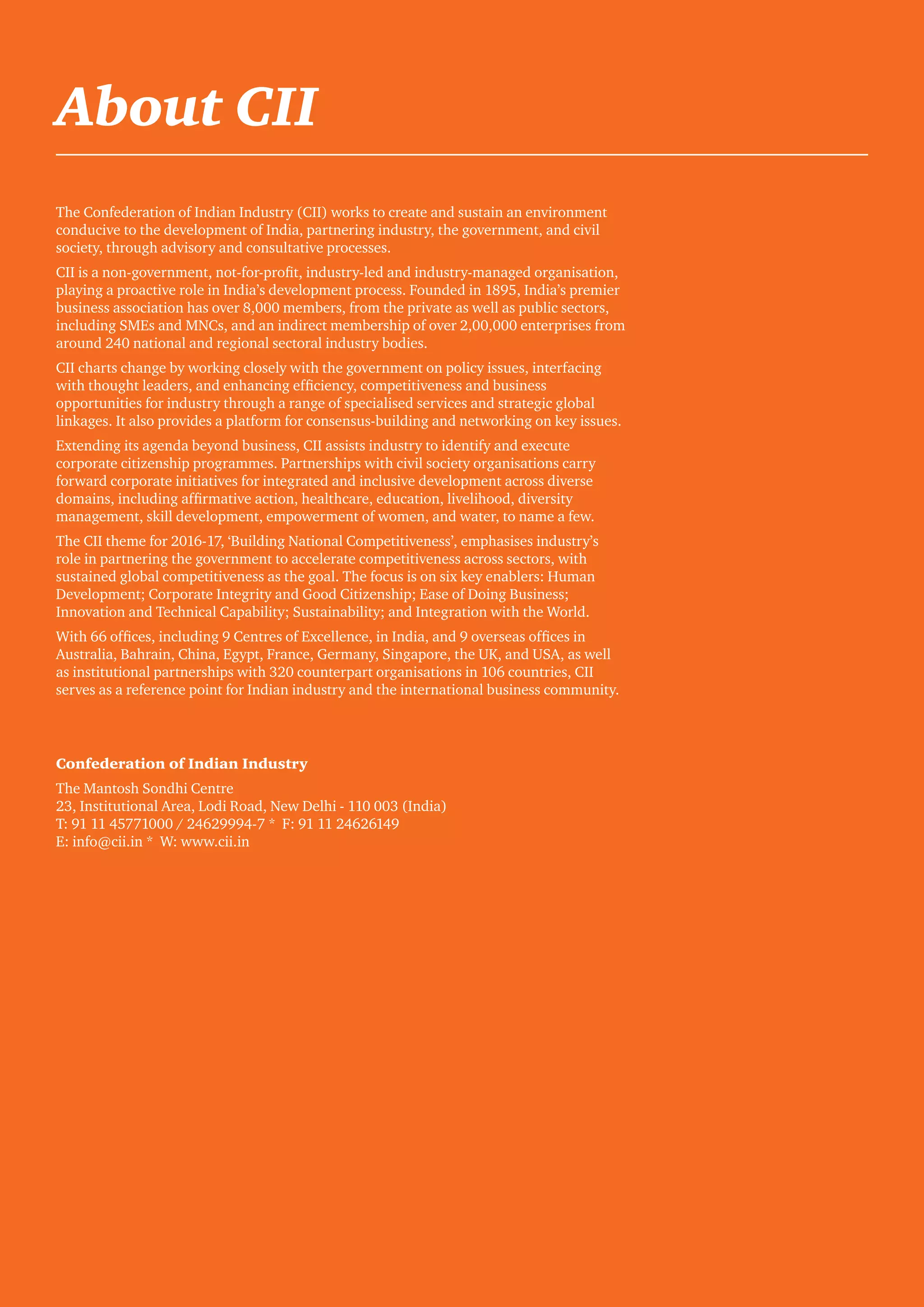 26 CII - PwC
About CII
The Confederation of Indian Industry (CII) works to create and sustain an environment
conducive to the development of India, partnering industry, the government, and civil
society, through advisory and consultative processes.
CII is a non-government, not-for-profit, industry-led and industry-managed organisation,
playing a proactive role in India’s development process. Founded in 1895, India’s premier
business association has over 8,000 members, from the private as well as public sectors,
including SMEs and MNCs, and an indirect membership of over 2,00,000 enterprises from
around 240 national and regional sectoral industry bodies.
CII charts change by working closely with the government on policy issues, interfacing
with thought leaders, and enhancing efficiency, competitiveness and business
opportunities for industry through a range of specialised services and strategic global
linkages. It also provides a platform for consensus-building and networking on key issues.
Extending its agenda beyond business, CII assists industry to identify and execute
corporate citizenship programmes. Partnerships with civil society organisations carry
forward corporate initiatives for integrated and inclusive development across diverse
domains, including affirmative action, healthcare, education, livelihood, diversity
management, skill development, empowerment of women, and water, to name a few.
The CII theme for 2016-17, ‘Building National Competitiveness’, emphasises industry’s
role in partnering the government to accelerate competitiveness across sectors, with
sustained global competitiveness as the goal. The focus is on six key enablers: Human
Development; Corporate Integrity and Good Citizenship; Ease of Doing Business;
Innovation and Technical Capability; Sustainability; and Integration with the World.
With 66 offices, including 9 Centres of Excellence, in India, and 9 overseas offices in
Australia, Bahrain, China, Egypt, France, Germany, Singapore, the UK, and USA, as well
as institutional partnerships with 320 counterpart organisations in 106 countries, CII
serves as a reference point for Indian industry and the international business community.
Confederation of Indian Industry
The Mantosh Sondhi Centre
23, Institutional Area, Lodi Road, New Delhi - 110 003 (India)
T: 91 11 45771000 / 24629994-7 * F: 91 11 24626149
E: info@cii.in * W: www.cii.in
 