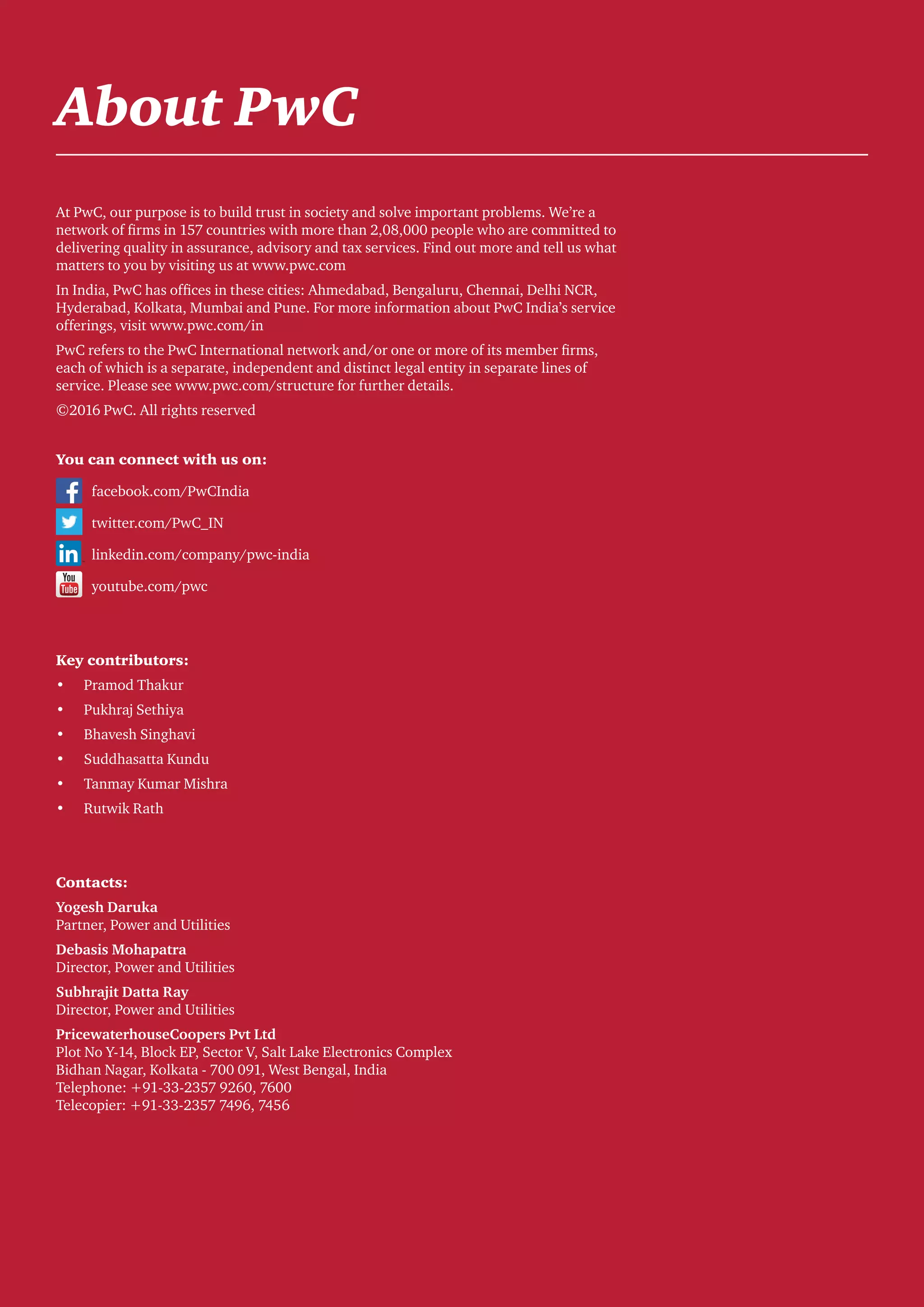 Round-the-clock power supply: A key milestone for the Indian power sector 27
About PwC
At PwC, our purpose is to build trust in society and solve important problems. We’re a
network of firms in 157 countries with more than 2,08,000 people who are committed to
delivering quality in assurance, advisory and tax services. Find out more and tell us what
matters to you by visiting us at www.pwc.com
In India, PwC has offices in these cities: Ahmedabad, Bengaluru, Chennai, Delhi NCR,
Hyderabad, Kolkata, Mumbai and Pune. For more information about PwC India’s service
offerings, visit www.pwc.com/in
PwC refers to the PwC International network and/or one or more of its member firms,
each of which is a separate, independent and distinct legal entity in separate lines of
service. Please see www.pwc.com/structure for further details.
©2016 PwC. All rights reserved
You can connect with us on:
	facebook.com/PwCIndia
	 twitter.com/PwC_IN
	linkedin.com/company/pwc-india
	youtube.com/pwc
Key contributors:
•	 Pramod Thakur
•	 Pukhraj Sethiya
•	 Bhavesh Singhavi
•	 Suddhasatta Kundu
•	 Tanmay Kumar Mishra
•	 Rutwik Rath
Contacts:
Yogesh Daruka
Partner, Power and Utilities
Debasis Mohapatra
Director, Power and Utilities
Subhrajit Datta Ray
Director, Power and Utilities
PricewaterhouseCoopers Pvt Ltd
Plot No Y-14, Block EP, Sector V, Salt Lake Electronics Complex
Bidhan Nagar, Kolkata - 700 091, West Bengal, India
Telephone: +91-33-2357 9260, 7600
Telecopier: +91-33-2357 7496, 7456
 