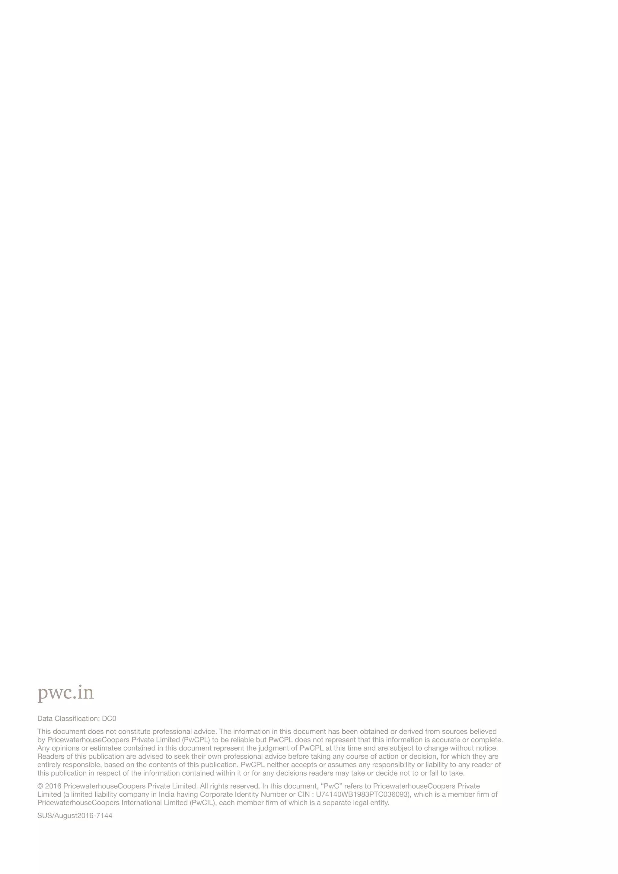 pwc.in
Data Classification: DC0
This document does not constitute professional advice. The information in this document has been obtained or derived from sources believed
by PricewaterhouseCoopers Private Limited (PwCPL) to be reliable but PwCPL does not represent that this information is accurate or complete.
Any opinions or estimates contained in this document represent the judgment of PwCPL at this time and are subject to change without notice.
Readers of this publication are advised to seek their own professional advice before taking any course of action or decision, for which they are
entirely responsible, based on the contents of this publication. PwCPL neither accepts or assumes any responsibility or liability to any reader of
this publication in respect of the information contained within it or for any decisions readers may take or decide not to or fail to take.
© 2016 PricewaterhouseCoopers Private Limited. All rights reserved. In this document, “PwC” refers to PricewaterhouseCoopers Private
Limited (a limited liability company in India having Corporate Identity Number or CIN : U74140WB1983PTC036093), which is a member firm of
PricewaterhouseCoopers International Limited (PwCIL), each member firm of which is a separate legal entity.
SUS/August2016-7144
 