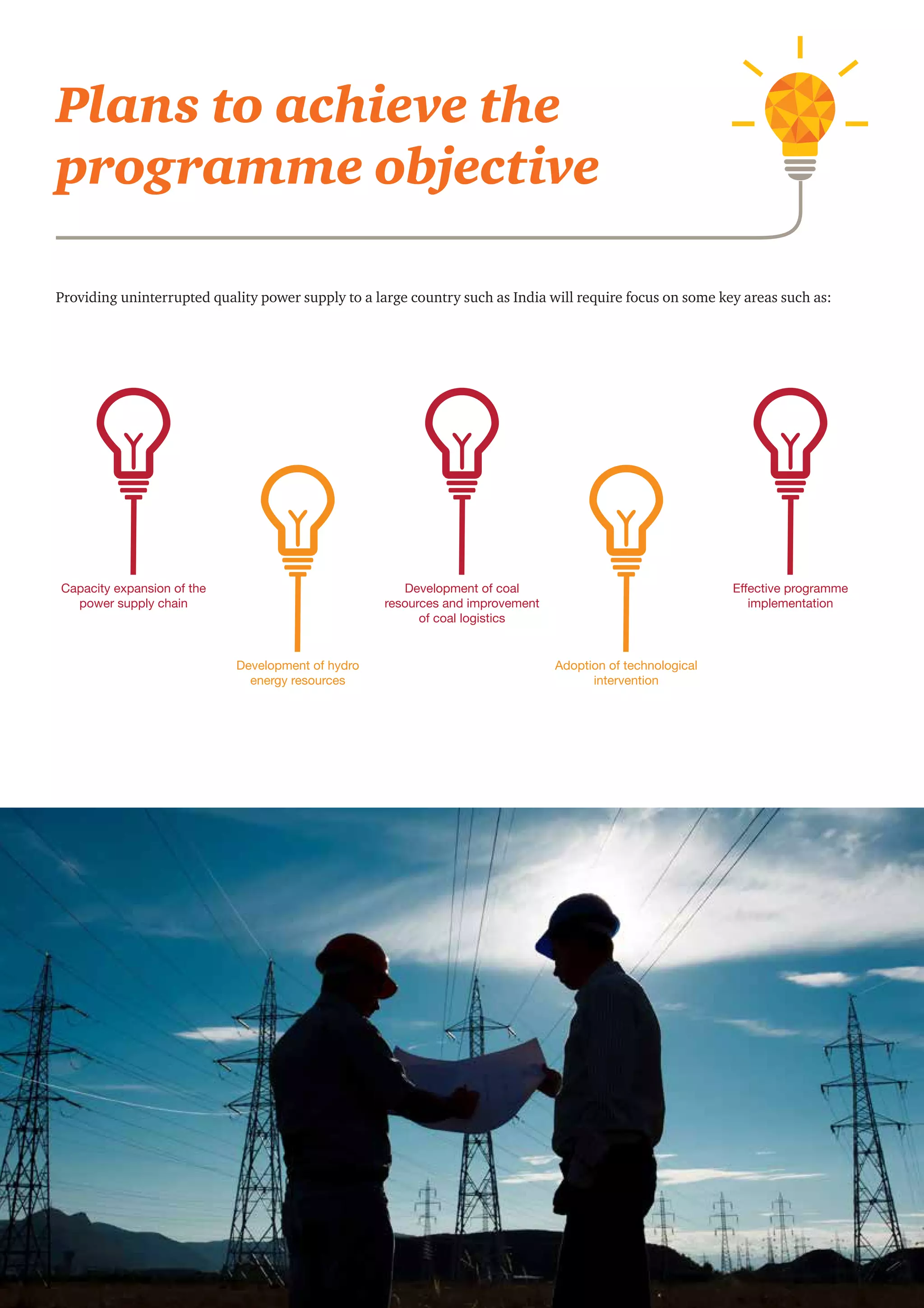 Round-the-clock power supply: A key milestone for the Indian power sector 7
Providing uninterrupted quality power supply to a large country such as India will require focus on some key areas such as:
Plans to achieve the
programme objective
Capacity expansion of the
power supply chain
Development of coal
resources and improvement
of coal logistics
Effective programme
implementation
Development of hydro
energy resources
Adoption of technological
intervention
 