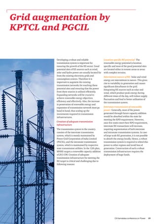 CII Karnataka conference on Power 19
Grid augmentation by
KPTCL and PGCIL
Developing a robust and reliable
transmission system is important for
ensuring the growth of the RE sector. Good
potential sites of RE sources such as wind,
solar and hydro power are usually located far
from the existing electricity grids and
consumption centres. Therefore it is
important to augment the existing
transmission networks for reaching these
potential sites and ensuring that the power
from these sources is utilised efficiently.
Expanding networks will be crucial to
achieve renewable energy objectives
efficiency and effectively. Also, the increase
in penetration of renewable energy and
expansion of transmission network must go
hand in hand, thus scaling up the
investments required in transmission
infrastructures.
Creation of adequate transmission
infrastructure
The transmission system in the country
consists of the interstate transmission
system, which is mostly maintained by
Power Grid Corporation of India Limited
(PGCIL), and the intrastate transmission
system, which is maintained by respective
state transmission utilities. In the 12th plan,
MNRE targets a renewable capacity addition
of 29.5 GW. Creation of adequate
transmission infrastructure for meeting the
RE target is critical and challenging due to
following reasons:
Location-specific RE potential: The
renewable energy potential is location-
specific and most of the good potential sites
are located either in remote areas or areas
with complex terrains.
Intermittent nature of RE: Solar and wind
energy are intermittent in nature. This gives
rise to variability in generation and causes
significant disturbance in the grid.
Integrating RE sources such as solar and
wind, which produce peak energy during
different times of the day, will reduce supply
fluctuation and lead to better utilisation of
the transmission system.
Interstate transmission of renewable
power: Generally, most of the power
generated through future capacity addition
would be absorbed within the state for
meeting the RPO requirement. However,
once few states meet their RPO requirement,
interstate RE transactions will increase,
requiring augmentation of both interstate
and intrastate transmission systems. In case
of large scale RE generation, it is not possible
to absorb the energy locally. Hence, a robust
transmission system is required to wheel this
power to other regions and avoid loss of
generation. Construction of such a robust
transmission infrastructure requires the
deployment of huge funds.
 