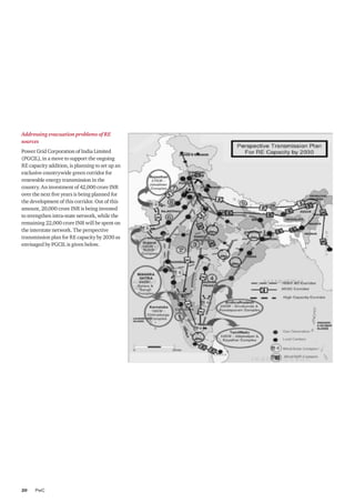 PwC20
Addressing evacuation problems of RE
sources
Power Grid Corporation of India Limited
(PGCIL), in a move to support the ongoing
RE capacity addition, is planning to set up an
exclusive countrywide green corridor for
renewable energy transmission in the
country. An investment of 42,000 crore INR
over the next five years is being planned for
the development of this corridor. Out of this
amount, 20,000 crore INR is being invested
to strengthen intra-state network, while the
remaining 22,000 crore INR will be spent on
the interstate network. The perspective
transmission plan for RE capacity by 2030 as
envisaged by PGCIL is given below.
 