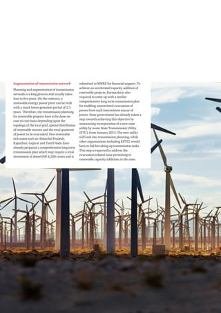 PwC22
Augmentation of transmission network
Planning and augmentation of transmission
network is a long process and usually takes
four to five years. On the contrary, a
renewable energy power plant can be built
with a much lower gestation period of 2-3
years. Therefore, the transmission planning
for renewable projects have to be done on
case to case basis depending upon the
topology of the local grid, spatial distribution
of renewable sources and the total quantum
of power to be evacuated. Few renewable
rich states such as Himachal Pradesh,
Rajasthan, Gujarat and Tamil Nadu have
already prepared a comprehensive long term
transmission plan which may require a total
investment of about INR 8,200 crores and is
submitted to MNRE for financial support. To
achieve an accelerated capacity addition of
renewable projects, Karnataka is also
required to come up with a similar
comprehensive long term transmission plan
for enabling unrestricted evacuation of
power from such intermittent source of
power. State government has already taken a
step towards achieving this objective by
announcing incorporation of a new state
utility by name State Transmission Utility
(STU), from January 2013. The new utility
will look into transmission planning, while
other organizations including KPTCL would
have to bid for taking up transmission tasks.
This step is expected to address the
evacuation related issue pertaining to
renewable capacity additions in the state.
 