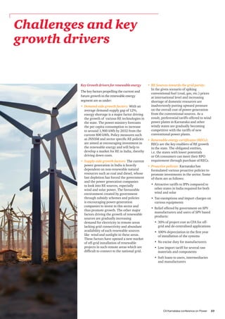 CII Karnataka conference on Power 23
Challenges and key
growth drivers
Key Growth drivers for renewable energy
The key factors propelling the current and
future growth in the renewable energy
segment are as under:
•	 Demand-side growth factors: With an
average demand-supply gap of 12%,
energy shortage is a major factor driving
the growth of various RE technologies in
the state. The power ministry forecasts
the per capita consumption to increase
to around 1,900 kWh by 2032 from the
current 800 kWh. Policy measures such
as JNNSM and sector specific RE policies
are aimed at encouraging investment in
the renewable energy and will help to
develop a market for RE in India, thereby
driving down costs.
•	 Supply-side growth factors: The current
power generation in India is heavily
dependent on non-renewable natural
resources such as coal and diesel, whose
fast depletion has forced the government
and the power generation companies
to look into RE sources, especially
wind and solar power. The favourable
environment created by government
through subsidy schemes and policies
is encouraging power-generation
companies to invest in this sector and
thus promote growth. The other major
factors driving the growth of renewable
sources are gradually increasing
demand for electricity in remote areas
lacking grid connectivity and abundant
availability of such renewable sources
like wind and sunlight in these areas.
These factors have opened a new market
of off-grid installation of renewable
projects in such remote areas which are
difficult to connect to the national grid.
•	 RE Sources towards the grid parity:
In the given scenario of spiking
conventional fuel (coal, gas, etc.) prices
at international level and increasing
shortage of domestic resources are
inadvertently putting upward pressure
on the overall cost of power generation
from the conventional sources. As a
result, preferential tariffs offered to wind
power plants in Karnataka and other
windy states are gradually becoming
competitive with the tariffs of new
conventional power plants.
•	 Renewable energy certificates (RECs):
RECs are the key enablers of RE growth
in the state. The obligated entities,
i.e. the states with lower potentials
or OA consumers can meet their RPO
requirement through purchase of RECs.
•	 Proactive policies: Karnataka has
formulated various proactive policies to
promote investments in the sector. Some
of them are as follows:
•	 Attractive tariffs to IPPs compared to
other states in India required for both
wind and solar
•	 Tax exemptions and import charges on
various equipments
•	 Relief offered by government on SPV
manufacturers and users of SPV based
products:
•	 30% of project cost as CFA for off-
grid and de-centralised applications
•	 100% depreciation in the first year
of installation of the systems
•	 No excise duty for manufacturers
•	 Low import tariff for several raw
materials and components
•	 Soft loans to users, intermediaries
and manufacturers
 