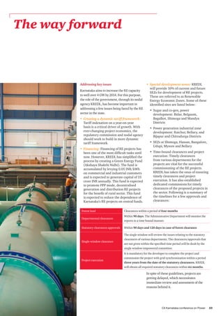 CII Karnataka conference on Power 25
The way forward
Addressing key issues
Karnataka aims to increase the RE capacity
to well over 4 GW by 2014. For this purpose,
the role of the government, through its nodal
agency KREDL, has become important in
addressing a few issues being faced by the RE
sector in the state.
•	 Creating a dynamic tariff framework:
Tariff indexation on a year-on-year
basis is a critical driver of growth. With
ever-changing project economics, the
regulatory commission and nodal agency
should work to build in more dynamic
tariff framework.
•	 Financing: Financing of RE projects has
been one of the most difficult tasks until
now. However, KREDL has simplified the
process by creating a Green Energy Fund
(Akshaya Shakthi Nidhi). The fund is
accumulated by levying 0.05 INR/kWh
on commercial and industrial customers
and is expected to generate capital of 55
crore INR annually. This fund is expected
to promote PPP mode, decentralised
generation and distribution RE projects
for the benefit of rural sector. This fund
is expected to reduce the dependence of
Karnataka’s RE projects on central funds.
•	 Special development zones: KREDL
will provide 10% of current and future
SEZs for development of RE projects.
These are referred to as Renewable
Energy Economic Zones. Some of these
identified sites are listed below:
•	 Sugar and co-gen, power
development: Bidar, Belgaum,
Bagalkot, Shimoga and Mandya
Districts
•	 Power generation industrial zone
development: Raichur, Bellary, and
Bijapur and Chitradurga Districts
•	 SEZs at Shimoga, Hassan, Bangalore,
Udupi, Mysore and Bellary
•	 Time-bound clearances and project
execution: Timely clearances
from various departments for the
projects are vital for the successful
commissioning of the RE projects.
KREDL has taken the onus of ensuring
timely clearances and project
execution. It has also established
dedicated commissions for timely
clearances of the proposed projects in
the sector. Following is a summary of
the timelines for a few approvals and
clearances:
Forest land Clearances within a period of four months
Departmental clearances
Within 90 days. The Administrative Department will monitor the
reports in a time bound manner.
Statutory clearances approvals Within 90 days and 120 days in case of forest clearance
Single-window clearance
The single window will review the issues relating to the statutory
clearances of various departments. The clearances/approvals that
are not given within the specified time period will be dealt by the
single window empowered committee.
Project execution
It is mandatory for the developer to complete the project and
commission the project with grid synchronization within a period
three years from the date of the statutory clearances. KREDL
will obtain all required statutory clearances within six months.
In spite of these guidelines, projects are
getting delayed, which necessitates
immediate review and assessment of the
reasons behind it.
 