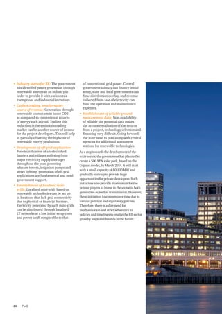 PwC26
•	 Industry status for RE: The government
has identified power generation through
renewable sources as an industry in
order to provide it with various tax
exemptions and industrial incentives.
•	 Carbon trading, an alternative
source of revenue: Generation through
renewable sources emits lesser CO2
as compared to conventional sources
of energy such as coal. Trading this
reduction in the emissions trading
market can be another source of income
for the project developers. This will help
in partially offsetting the high cost of
renewable energy production.
•	 Development of off-grid application:
For electrification of un-electrified
hamlets and villages suffering from
major electricity supply shortages
throughout the year, powering
telecom towers, irrigation pumps and
street lighting, promotion of off-grid
applications are fundamental and need
government support.
•	 Establishment of localised mini-
grids: Localised mini-grids based on
renewable technologies can be set up
in locations that lack grid connectivity
due to physical or financial barriers.
Electricity generated by such mini-grids
can be distributed through localised
LT networks at a low initial setup costs
and power tariff comparable to that
of conventional grid power. Central
government subsidy can finance initial
setup, state and local governments can
fund distribution overlay, and revenue
collected from sale of electricity can
fund the operation and maintenance
expenses.
•	 Establishment of reliable ground
measurement data: Non-availability
of reliable site potential data makes
the accurate evaluation of the returns
from a project, technology selection and
financing very difficult. Going forward,
the state need to plan along with central
agencies for additional assessment
stations for renewable technologies.
As a step towards the development of the
solar sector, the government has planned to
create a 500 MW solar park, based on the
Gujarat model, by March 2014. It will start
with a small capacity of 80-100 MW and
gradually scale up to provide huge
opportunities for private developers. Such
initiatives also provide momentum for the
private players to invest in the sector in both
generation as well as transmission. However,
these initiatives lose steam over time due to
various political and regulatory glitches.
Therefore, there is a dire need for
mechanisation and strict adherence to
policies and timelines to enable the RE sector
grow by leaps and bounds in the future.
 
