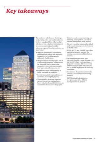CII Karnataka conference on Power 27
Key takeaways
The conference will showcase the changes
needed at the policy and regulatory level to
facilitate capacity addition in Karnataka. It
will also serve as a platform to identify new
investment opportunities. Some key
takeaways expected from the conference are
listed below:
•	 The state government’s commitment
and supportive policies and regulatory
frameworks are vital for capacity
addition in the RE sector.
•	 The government should play the role of
a facilitator by providing infrastructure
for renewable energy projects like
connectivity, electricity, water supply,
land approvals and clearances, etc.
•	 Key advancements are happening in
future renewable technologies.
•	 Several issues, challenges and risks are
involved in financing RE projects.
•	 The availability of various financing
options from private equity players,
banks and other financial institutions are
essential for the success of RE projects.
•	 Initiatives such as smart metering, net
metering, smart grid, etc. can help in
efficient management of RE projects.
•	 There is a need for initiatives for skilled
and competent manpower development
in the RE sector.
•	 PGCIL, KPTCL and ESCOMs have taken
various initiatives to augment the
existing transmission and distribution
network.
•	 The financial health of the state
electricity board is a cause of concern for
a project developer putting up a power
project in Karnataka. The event would
address key aspects like mitigating the
risk of default of payments by the utility
companies.
•	 Government should take initiatives for
creating a favourable manufacturing
scenario.
•	 ESCOMs should take initiatives
in e-governance in for efficient
management of RE projects.
 