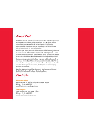 About PwC
PwC firms provide industry-focused assurance, tax and advisory services
to enhance value for their clients. More than 161,000 people in 154
countries in firms across the PwC network share their thinking,
experience and solutions to develop fresh perspectives and practical
advice. See pwc.com for more information.
In India, PwC (www.pwc.com/India) offers a comprehensive portfolio of
Advisory and Tax & Regulatory services; each, in turn, presents a basket
of finely defined deliverables. Network firms of PwC in India also provide
services in Assurance as per the relevant rules and regulations in India.
Complementing our depth of industry expertise and breadth of skills is
our sound knowledge of the local business environment in India. We are
committed to working with our clients in India and beyond to deliver the
solutions that help them take on the challenges of the everchanging
business environment.
PwC has offices in Ahmedabad, Bangalore, Bhubaneshwar, Chennai,
Delhi NCR, Hyderabad, Kolkata, Mumbai and Pune.
Contacts
Kameswara Rao
Executive Director, Leader, Energy, Utilities and Mining
Phone: +91-40-6624 6688
email: kameswara.rao@in.pwc.com
Sunil Kumar
Associate Director, Energy and Utilities
Phone: +91-40-6624 6203
email: sunil.kumar@in.pwc.com
 