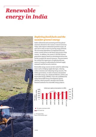 PwC4
Renewable
energy in India
Depleting fossil fuels and the
need for greener energy
India’s substantial and sustained growth has placed
enormous demand on the country’s natural resources.
Today, India imports substantial quantities of gas, oil
and coal in order to meet its growing energy demand.
The increasing dependence on imported fuels may
create a serious threat to the future fuel security of the
country. In addition, the country’s 136 GW of power
generation capacity based on conventional sources has
further strained the natural resources. The government
has realized the importance of exploring alternate
sources of energy for addressing the demand-supply
mismatch and fuel security concerns.
Renewable energy sources are best suited for addressing
issues such as bridging supply shortages, reducing
carbon emissions and enhancing energy security. The
Indian government, in order to harness and promote
renewable energy, has a dedicated Ministry of New and
Renewable Energy (MNRE). It has also established the
Indian Renewable Energy Development Agency
(IREDA), which promotes, develops and extends
financial assistance for renewable energy projects.
1 MNRE
p – Provisional data
Source: CEA monthly report
Per capita consumption (kWh)
YOY Growth (%)
 