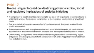 © DataMites™ | Feb 2019 | CII – Confederation of Indian Industry | AI Transforming Business
Pitfall – 7
No one is hyper focused on identifying potential ethical, social,
and regulatory implications of analytics initiatives
• It is important to be able to anticipate how digital use cases will acquire and consume data and to
understand whether there are any compromises to the regulatory requirements or any ethical
issues.
• One large industrial manufacturer ran afoul of regulators when it developed an algorithm to
predict absenteeism.
• The company meant well; it sought to understand the correlation between job conditions and
absenteeism so it could rethink the work processes that were apt to lead to injuries or illnesses.
• Unfortunately, the algorithms were able to cluster employees based on their ethnicity, region,
and gender, even though such data fields were switched off, and it flagged correlations between
race and absenteeism.
 