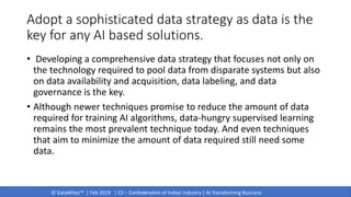 © DataMites™ | Feb 2019 | CII – Confederation of Indian Industry | AI Transforming Business
Adopt a sophisticated data strategy as data is the
key for any AI based solutions.
• Developing a comprehensive data strategy that focuses not only on
the technology required to pool data from disparate systems but also
on data availability and acquisition, data labeling, and data
governance is the key.
• Although newer techniques promise to reduce the amount of data
required for training AI algorithms, data-hungry supervised learning
remains the most prevalent technique today. And even techniques
that aim to minimize the amount of data required still need some
data.
 