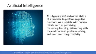 © DataMites™ | Feb 2019 | CII – Confederation of Indian Industry | AI Transforming Business
Artificial Intelligence
AI is typically defined as the ability
of a machine to perform cognitive
functions we associate with human
minds, such as perceiving,
reasoning, learning, interacting with
the environment, problem solving,
and even exercising creativity.
 