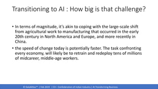 © DataMites™ | Feb 2019 | CII – Confederation of Indian Industry | AI Transforming Business
Transitioning to AI : How big is that challenge?
• In terms of magnitude, it’s akin to coping with the large-scale shift
from agricultural work to manufacturing that occurred in the early
20th century in North America and Europe, and more recently in
China.
• the speed of change today is potentially faster. The task confronting
every economy, will likely be to retrain and redeploy tens of millions
of midcareer, middle-age workers.
 
