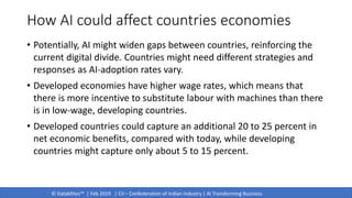 © DataMites™ | Feb 2019 | CII – Confederation of Indian Industry | AI Transforming Business
How AI could affect countries economies
• Potentially, AI might widen gaps between countries, reinforcing the
current digital divide. Countries might need different strategies and
responses as AI-adoption rates vary.
• Developed economies have higher wage rates, which means that
there is more incentive to substitute labour with machines than there
is in low-wage, developing countries.
• Developed countries could capture an additional 20 to 25 percent in
net economic benefits, compared with today, while developing
countries might capture only about 5 to 15 percent.
 