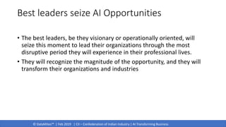 © DataMites™ | Feb 2019 | CII – Confederation of Indian Industry | AI Transforming Business
Best leaders seize AI Opportunities
• The best leaders, be they visionary or operationally oriented, will
seize this moment to lead their organizations through the most
disruptive period they will experience in their professional lives.
• They will recognize the magnitude of the opportunity, and they will
transform their organizations and industries
 