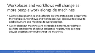 © DataMites™ | Feb 2019 | CII – Confederation of Indian Industry | AI Transforming Business
Workplaces and workflows will change as
more people work alongside machines
• As intelligent machines and software are integrated more deeply into
the workplace, workflows and workspaces will continue to evolve to
enable humans and machines to work together.
• As self-checkout machines are introduced in stores, for example,
cashiers can become checkout assistance helpers, who can help
answer questions or troubleshoot the machines
 