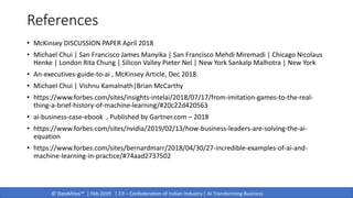 © DataMites™ | Feb 2019 | CII – Confederation of Indian Industry | AI Transforming Business
References
• McKinsey DISCUSSION PAPER April 2018
• Michael Chui | San Francisco James Manyika | San Francisco Mehdi Miremadi | Chicago Nicolaus
Henke | London Rita Chung | Silicon Valley Pieter Nel | New York Sankalp Malhotra | New York
• An-executives-guide-to-ai , McKinsey Article, Dec 2018.
• Michael Chui | Vishnu Kamalnath|Brian McCarthy
• https://www.forbes.com/sites/insights-intelai/2018/07/17/from-imitation-games-to-the-real-
thing-a-brief-history-of-machine-learning/#20c22d420563
• ai-business-case-ebook , Published by Gartner.com – 2018
• https://www.forbes.com/sites/nvidia/2019/02/13/how-business-leaders-are-solving-the-ai-
equation
• https://www.forbes.com/sites/bernardmarr/2018/04/30/27-incredible-examples-of-ai-and-
machine-learning-in-practice/#74aad2737502
 
