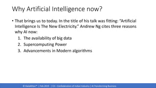 © DataMites™ | Feb 2019 | CII – Confederation of Indian Industry | AI Transforming Business
Why Artificial Intelligence now?
• That brings us to today. In the title of his talk was fitting: “Artificial
Intelligence Is The New Electricity.” Andrew Ng cites three reasons
why AI now:
1. The availability of big data
2. Supercomputing Power
3. Advancements in Modern algorithms
 