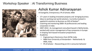 © DataMites™ | Feb 2019 | CII – Confederation of Indian Industry | AI Transforming Business
• 17+ years in leading innovation projects and bringing business
Ideas to working real world solutions. Currently involved in
applied AI solutions to Business as CEO of Rubixe™
• Coaching and mentoring 2000+ AI professionals and leading
corporates in India
• 2007-2014 : As management consultant based in Netherlands,
worked with senior management of top companies in Europe
in shaping Tech-based Innovation propositions
• Academia
• Engineering in Electronics from NITW, India
• MBA from University of Amsterdam – Netherlands &
IIMA, India.
• Ph.D Scholar – Researching on AI in consumer behavior
Ashok Kumar Adinarayanan
AI Evangelist, Entrepreneur, Ph.D Scholar, MBA
Workshop Speaker : AI Transforming Business
 