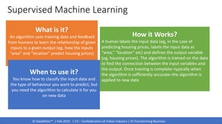 © DataMites™ | Feb 2019 | CII – Confederation of Indian Industry | AI Transforming Business
Supervised Machine Learning
What is it?
An algorithm uses training data and feedback
from humans to learn the relationship of given
inputs to a given output (eg, how the inputs
“area” and “location” predict housing prices)
When to use it?
You know how to classify the input data and
the type of behaviour you want to predict, but
you need the algorithm to calculate it for you
on new data
How it Works?
A human labels the input data (eg, in the case of
predicting housing prices, labels the input data as
“area,” “location” etc) and defines the output variable
(eg, housing prices). The algorithm is trained on the data
to find the connection between the input variables and
the output. Once training is complete–typically when
the algorithm is sufficiently accurate–the algorithm is
applied to new data
 