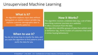 © DataMites™ | Feb 2019 | CII – Confederation of Indian Industry | AI Transforming Business
Unsupervised Machine Learning
What is it?
An algorithm explores input data without
being given an explicit output variable (eg,
explores customer demographic data to
identify patterns)
When to use it?
You do not know how to classify the data, and
you want the algorithm to find patterns and cl
assify the data for you
How it Works?
The algorithm receives unlabeled data (eg, a set of data
describing customer journeys on a website)
It infers a structure from the data
The algorithm identifies groups of data that exhibit simil
ar behaviour (eg., forms clusters of customers that exhib
it similar buying behaviours)
 