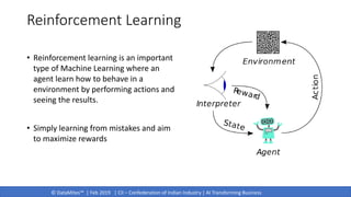 © DataMites™ | Feb 2019 | CII – Confederation of Indian Industry | AI Transforming Business
Reinforcement Learning
• Reinforcement learning is an important
type of Machine Learning where an
agent learn how to behave in a
environment by performing actions and
seeing the results.
• Simply learning from mistakes and aim
to maximize rewards
 