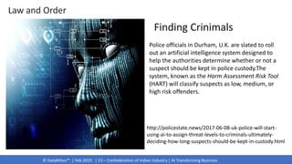 © DataMites™ | Feb 2019 | CII – Confederation of Indian Industry | AI Transforming Business
http://policestate.news/2017-06-08-uk-police-will-start-
using-ai-to-assign-threat-levels-to-criminals-ultimately-
deciding-how-long-suspects-should-be-kept-in-custody.html
Police officials in Durham, U.K. are slated to roll
out an artificial intelligence system designed to
help the authorities determine whether or not a
suspect should be kept in police custody.The
system, known as the Harm Assessment Risk Tool
(HART) will classify suspects as low, medium, or
high risk offenders.
Finding Crinimals
Law and Order
 
