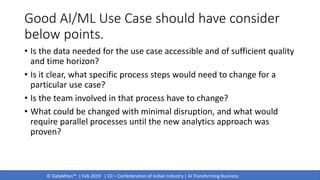 © DataMites™ | Feb 2019 | CII – Confederation of Indian Industry | AI Transforming Business
Good AI/ML Use Case should have consider
below points.
• Is the data needed for the use case accessible and of sufficient quality
and time horizon?
• Is it clear, what specific process steps would need to change for a
particular use case?
• Is the team involved in that process have to change?
• What could be changed with minimal disruption, and what would
require parallel processes until the new analytics approach was
proven?
 