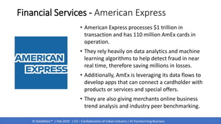 © DataMites™ | Feb 2019 | CII – Confederation of Indian Industry | AI Transforming Business
Financial Services - American Express
• American Express processes $1 trillion in
transaction and has 110 million AmEx cards in
operation.
• They rely heavily on data analytics and machine
learning algorithms to help detect fraud in near
real time, therefore saving millions in losses.
• Additionally, AmEx is leveraging its data flows to
develop apps that can connect a cardholder with
products or services and special offers.
• They are also giving merchants online business
trend analysis and industry peer benchmarking.
 