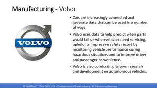 © DataMites™ | Feb 2019 | CII – Confederation of Indian Industry | AI Transforming Business
Manufacturing - Volvo
• Cars are increasingly connected and
generate data that can be used in a number
of ways.
• Volvo uses data to help predict when parts
would fail or when vehicles need servicing,
uphold its impressive safety record by
monitoring vehicle performance during
hazardous situations and to improve driver
and passenger convenience.
• Volvo is also conducting its own research
and development on autonomous vehicles.
 