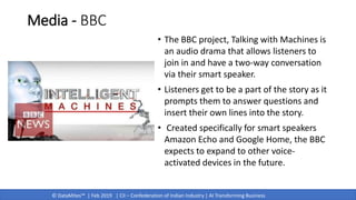 © DataMites™ | Feb 2019 | CII – Confederation of Indian Industry | AI Transforming Business
Media - BBC
• The BBC project, Talking with Machines is
an audio drama that allows listeners to
join in and have a two-way conversation
via their smart speaker.
• Listeners get to be a part of the story as it
prompts them to answer questions and
insert their own lines into the story.
• Created specifically for smart speakers
Amazon Echo and Google Home, the BBC
expects to expand to other voice-
activated devices in the future.
 
