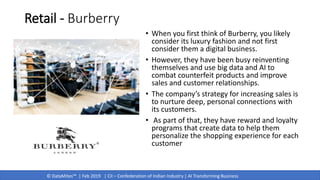 © DataMites™ | Feb 2019 | CII – Confederation of Indian Industry | AI Transforming Business
Retail - Burberry
• When you first think of Burberry, you likely
consider its luxury fashion and not first
consider them a digital business.
• However, they have been busy reinventing
themselves and use big data and AI to
combat counterfeit products and improve
sales and customer relationships.
• The company’s strategy for increasing sales is
to nurture deep, personal connections with
its customers.
• As part of that, they have reward and loyalty
programs that create data to help them
personalize the shopping experience for each
customer
 