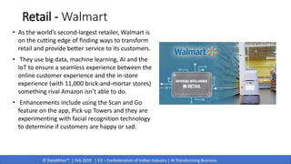 © DataMites™ | Feb 2019 | CII – Confederation of Indian Industry | AI Transforming Business
Retail - Walmart
• As the world’s second-largest retailer, Walmart is
on the cutting edge of finding ways to transform
retail and provide better service to its customers.
• They use big data, machine learning, AI and the
IoT to ensure a seamless experience between the
online customer experience and the in-store
experience (with 11,000 brick-and-mortar stores)
something rival Amazon isn’t able to do.
• Enhancements include using the Scan and Go
feature on the app, Pick-up Towers and they are
experimenting with facial recognition technology
to determine if customers are happy or sad.
 
