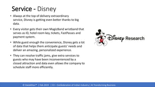 © DataMites™ | Feb 2019 | CII – Confederation of Indian Industry | AI Transforming Business
Service - Disney
• Always at the top of delivery extraordinary
service, Disney is getting even better thanks to big
data.
• Every visitor gets their own MagicBand wristband that
serves as ID, hotel room key, tickets, FastPasses and
payment system.
• While guest enough the convenience, Disney gets a lot
of data that helps them anticipate guests’ needs and
deliver an amazing, personalized experience.
• They can resolve traffic jams, give extra services to
guests who may have been inconvenienced by a
closed attraction and data even allows the company to
schedule staff more efficiently.
 