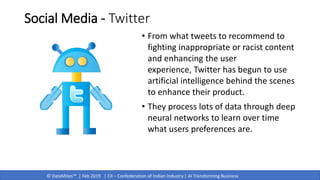 © DataMites™ | Feb 2019 | CII – Confederation of Indian Industry | AI Transforming Business
Social Media - Twitter
• From what tweets to recommend to
fighting inappropriate or racist content
and enhancing the user
experience, Twitter has begun to use
artificial intelligence behind the scenes
to enhance their product.
• They process lots of data through deep
neural networks to learn over time
what users preferences are.
 