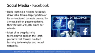 © DataMites™ | Feb 2019 | CII – Confederation of Indian Industry | AI Transforming Business
Social Media - Facebook
• Deep learning is helping Facebook
draw value from a larger portion of
its unstructured datasets created by
almost 2 billion people updating
their statuses 293,000 times per
minute.
• Most of its deep learning
technology is built on the Torch
platform that focuses on deep
learning technologies and neural
networks.
 