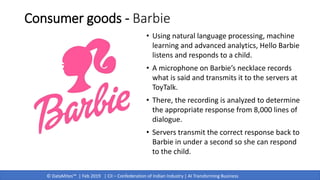 © DataMites™ | Feb 2019 | CII – Confederation of Indian Industry | AI Transforming Business
Consumer goods - Barbie
• Using natural language processing, machine
learning and advanced analytics, Hello Barbie
listens and responds to a child.
• A microphone on Barbie’s necklace records
what is said and transmits it to the servers at
ToyTalk.
• There, the recording is analyzed to determine
the appropriate response from 8,000 lines of
dialogue.
• Servers transmit the correct response back to
Barbie in under a second so she can respond
to the child.
 