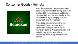 © DataMites™ | Feb 2019 | CII – Confederation of Indian Industry | AI Transforming Business
Consumer Goods - Heineken
• Even though Dutch company Heineken
has been a worldwide brewing leader for
the last 150 years, they are looking to
catapult their success specifically in the
United States by leveraging the vast
amount of data they collect.
• From data-driven marketing to the
Internet of Things to improving
operations through data analytics,
Heineken looks to AI augmentation and
data to improve its operations,
marketing, advertising and customer
service.
 